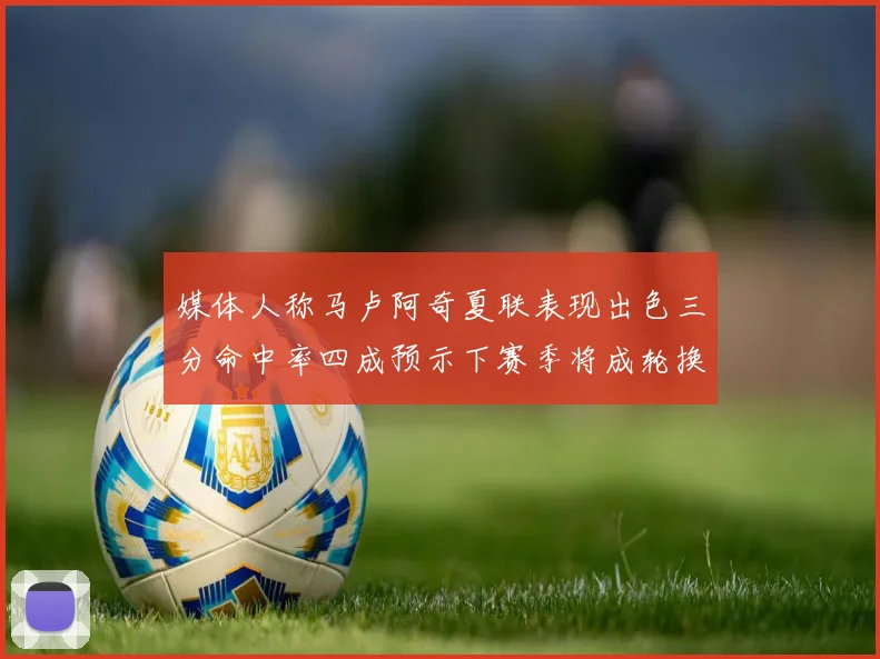 媒体人称马卢阿奇夏联表现出色三分命中率四成预示下赛季将成轮换球员