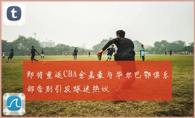 即将重返CBA余嘉豪与毕尔巴鄂俱乐部告别引发球迷热议