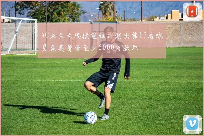 AC米兰大规模重组计划出售13名球员莱奥身价至少6000万欧元