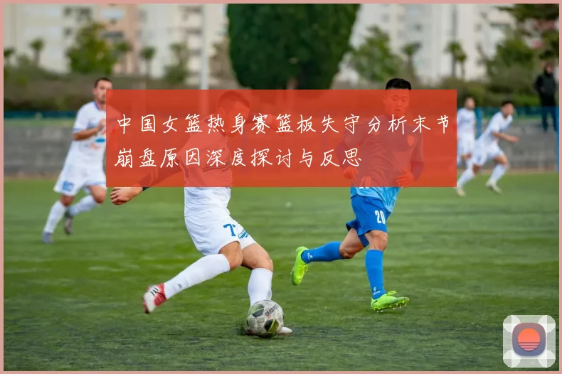 中国女篮热身赛篮板失守分析末节崩盘原因深度探讨与反思