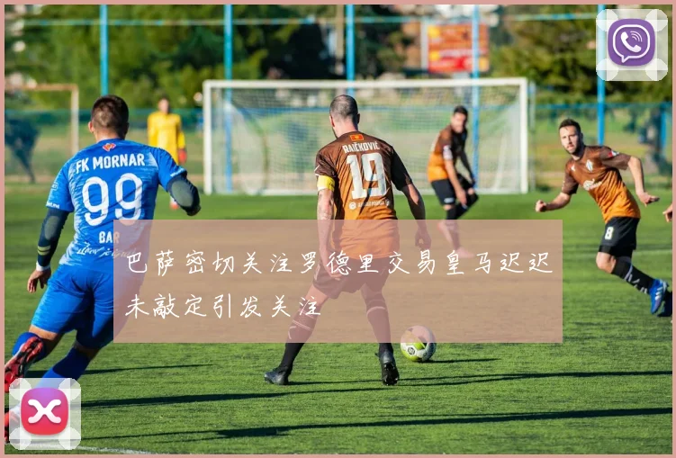巴萨密切关注罗德里交易皇马迟迟未敲定引发关注