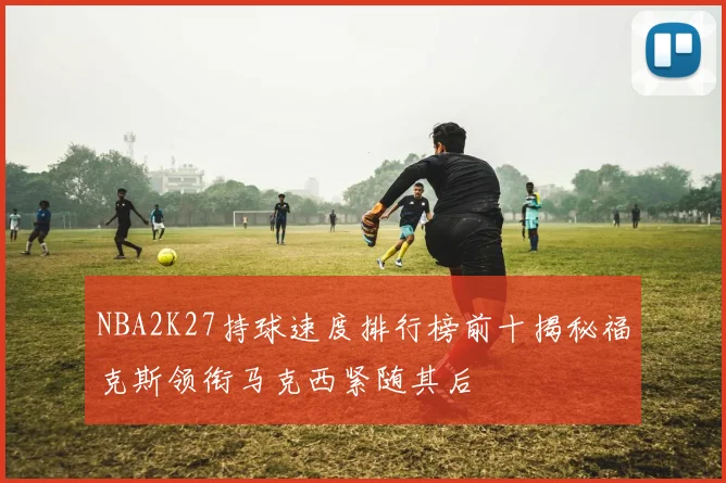 NBA2K27持球速度排行榜前十揭秘福克斯领衔马克西紧随其后