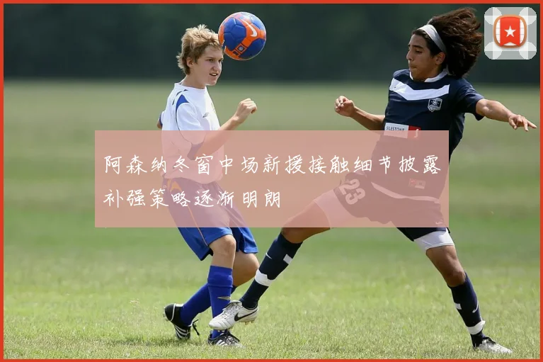 阿森纳冬窗中场新援接触细节披露补强策略逐渐明朗