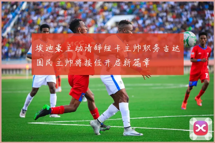 埃迪豪主动请辞纽卡主帅职务吉达国民主帅将接任开启新篇章