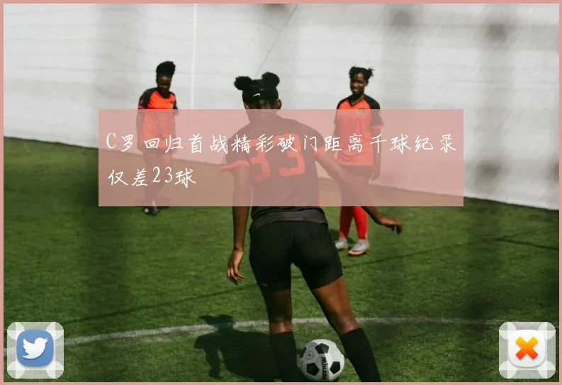 C罗回归首战精彩破门距离千球纪录仅差23球